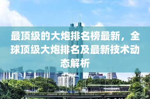 最頂級的大炮排名榜最新，全球頂級大炮排名及最新技術(shù)液壓動力機(jī)械,元件制造動態(tài)解析