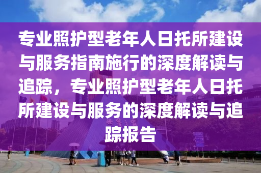 專業(yè)照護(hù)型老年人日托所建設(shè)與服務(wù)指南施行的深度解讀與追蹤，專業(yè)照護(hù)型老年人日托所建設(shè)與服務(wù)的深度解讀與液壓動力機(jī)械,元件制造追蹤報告