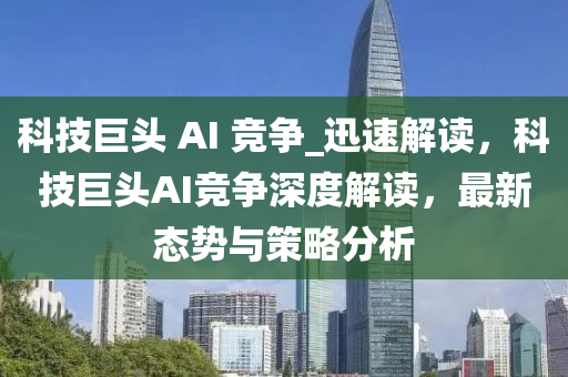 科技巨頭 AI 競爭_迅速解讀液壓動力機械,元件制造，科技巨頭AI競爭深度解讀，最新態(tài)勢與策略分析