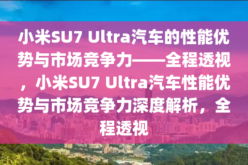 小米SU7 Ultra汽車的性能優(yōu)勢與市場競爭力——全程透視，小米SU7 Ultra汽車性能優(yōu)勢與市場競爭力深度解析，全程透視