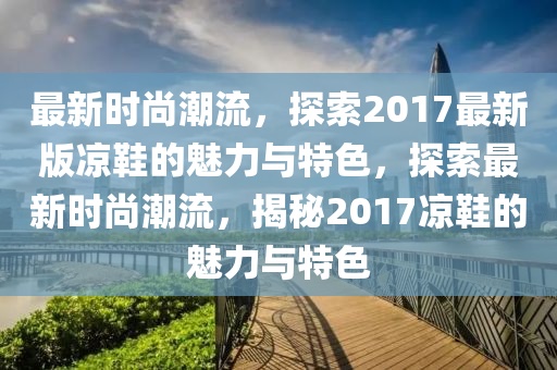 最新時尚潮流，探索20液壓動力機械,元件制造17最新版涼鞋的魅力與特色，探索最新時尚潮流，揭秘2017涼鞋的魅力與特色