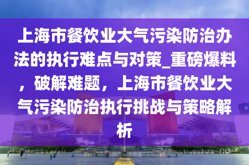 上海市餐飲業(yè)大氣污染防治辦法的執(zhí)行難點(diǎn)與對策_(dá)重磅爆料，破解難題，上海市餐飲業(yè)大氣污染防治執(zhí)行挑戰(zhàn)與策略解析液壓動力機(jī)械,元件制造