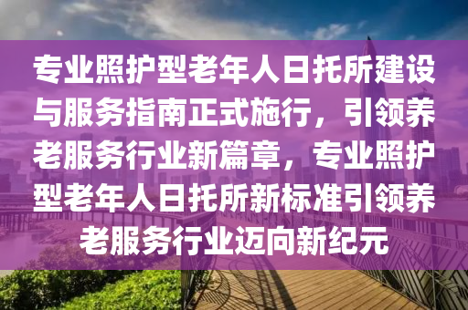 專業(yè)照護(hù)型老年人日托所建設(shè)與服務(wù)指南正式施行，引領(lǐng)養(yǎng)老服務(wù)行業(yè)新篇章，專業(yè)照護(hù)型老年人日托所新標(biāo)準(zhǔn)引領(lǐng)養(yǎng)老服務(wù)行業(yè)邁向新紀(jì)元液壓動(dòng)力機(jī)械,元件制造