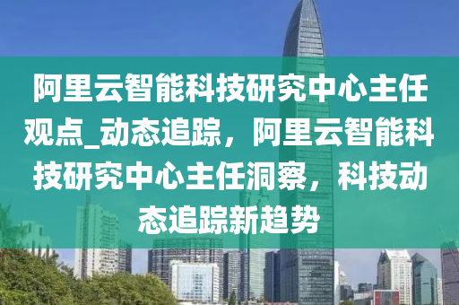 阿里云智能科技研究中心主任觀點_動態(tài)追蹤，阿液壓動力機械,元件制造里云智能科技研究中心主任洞察，科技動態(tài)追蹤新趨勢