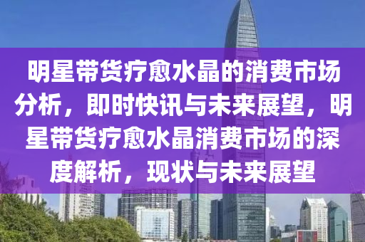 明星帶貨療愈水晶的消費市場分析液壓動力機械,元件制造，即時快訊與未來展望，明星帶貨療愈水晶消費市場的深度解析，現(xiàn)狀與未來展望