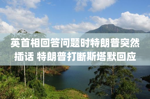 英首相回答問題時特朗普液壓動力機械,元件制造突然插話 特朗普打斷斯塔默回應