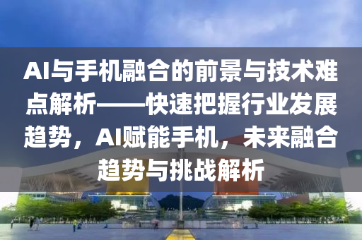 AI與手機融合的前景與技術難點解析——快速把握行業(yè)發(fā)展趨勢，AI賦能手機，未來融合趨勢與挑戰(zhàn)解析液壓動力機械,元件制造