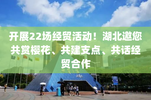 開展22場經(jīng)貿(mào)活動！湖北邀您共賞櫻花、共建支點、共話經(jīng)貿(mào)合作液壓動力機械,元件制造