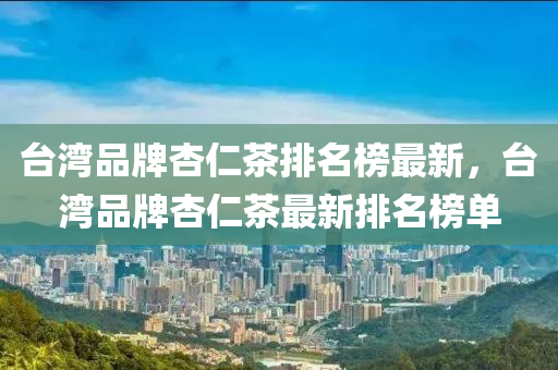 臺灣品牌杏仁茶排名榜液壓動力機械,元件制造最新，臺灣品牌杏仁茶最新排名榜單