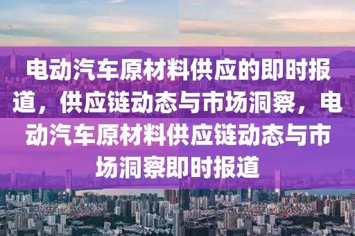 電動汽車原材料供應的即時報道，供應鏈動態(tài)與市場洞察，電動汽車原材料供應鏈動態(tài)與市場洞察即時報道