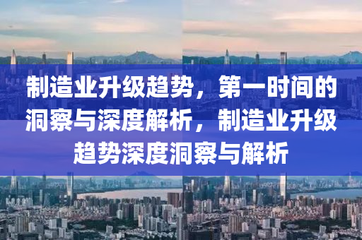 制造業(yè)升級趨勢，第一時間的洞察與深度解析，制造業(yè)升級趨勢深度洞察與解析液壓動力機械,元件制造