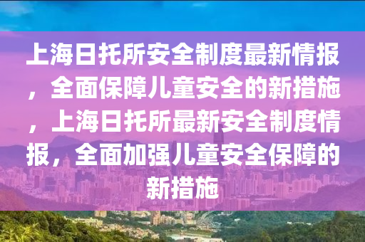 上海日托所安全制度最新情報(bào)，全面保障兒童安全的新措施，上海日托所最新安全制度情報(bào)，全面加強(qiáng)兒童安全保障的新措施液壓動(dòng)力機(jī)械,元件制造