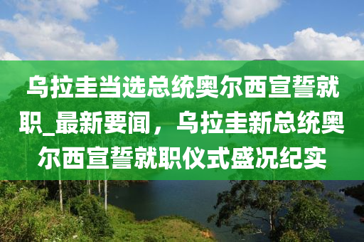 烏拉圭當(dāng)選總統(tǒng)奧爾西宣誓就職_最新要聞，烏拉液壓動力機(jī)械,元件制造圭新總統(tǒng)奧爾西宣誓就職儀式盛況紀(jì)實(shí)