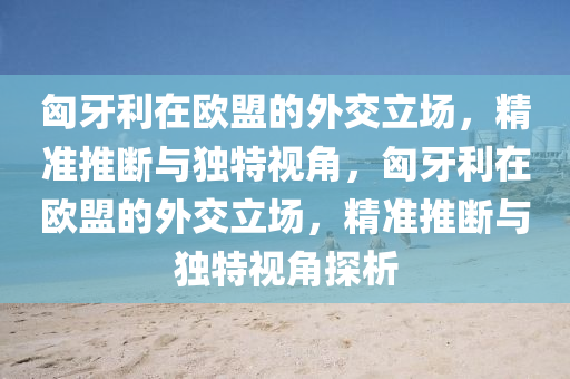 匈牙利在歐盟的外交立場，精準推斷與獨特視角，匈牙利在歐盟的外交立場，精準推斷與獨特視角探析液壓動力機械,元件制造