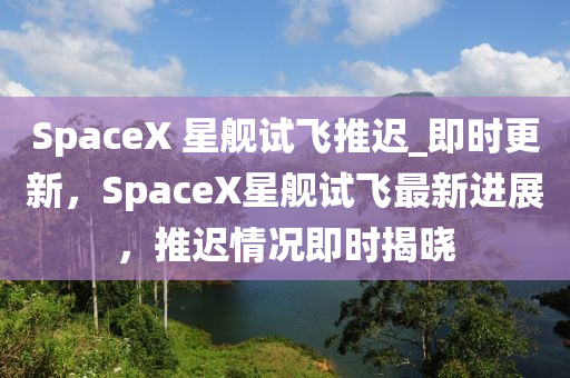 SpaceX 星艦試飛推遲_即時(shí)更新，SpaceX星艦試飛最新進(jìn)展，推遲情況即時(shí)揭曉