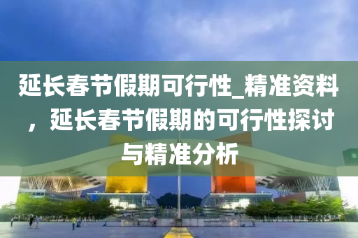 延長春節(jié)假期可行性_精準資料，延長春節(jié)假期的可行性探討與精準分析