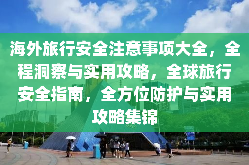 海外旅行安全注意事項大全，全程洞察與實用攻略，全球旅行安全指南，全方位防護與實用攻略集錦