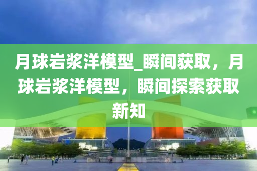 月球巖漿洋模型_瞬間獲取，月球巖漿洋模型，瞬間探索獲取新知液壓動(dòng)力機(jī)械,元件制造