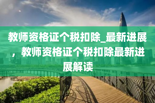 教師資格證個稅扣除_最新進展，教師資格證個稅扣除最新進展解讀液壓動力機械,元件制造