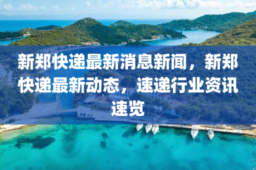 新鄭快遞最新消息新聞，新鄭快遞最新動態(tài)，速遞行業(yè)資訊速覽液壓動力機械,元件制造