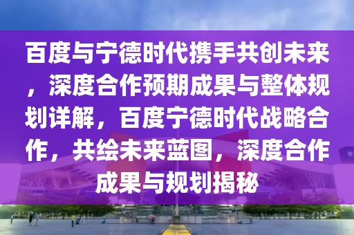 百度與寧德時(shí)代攜手共創(chuàng)未來，深度合作預(yù)期成果與整體規(guī)劃詳解，百度寧德時(shí)代戰(zhàn)略合作，共繪未來藍(lán)圖，深度合作成果與規(guī)劃揭秘液壓動(dòng)力機(jī)械,元件制造