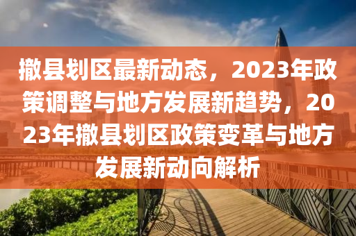 撤縣劃區(qū)最新動態(tài)，2023年政策調(diào)整與地方發(fā)展新趨勢，2023年撤縣劃區(qū)政策變革與地方發(fā)展新動向解析