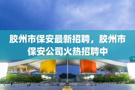 膠州市保安最新招聘，膠州市保安公司火熱招聘中