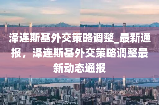 澤連斯基外交策略調整_最新通報，澤連斯基外交策略調整最新動態(tài)通報液壓動力機械,元件制造