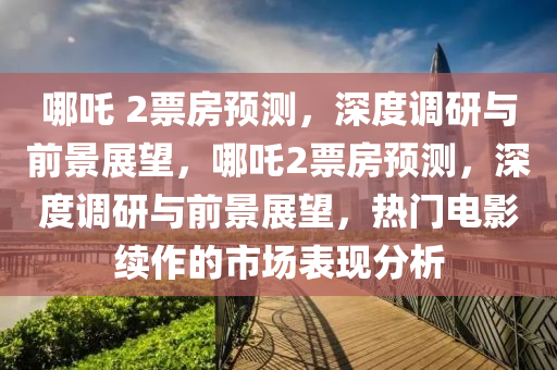 哪吒 2票房預測，深度調研與前景展望，哪吒2票房預測，深度調研與前景展望，熱門電影續(xù)作的市場表現(xiàn)分析液壓動力機械,元件制造