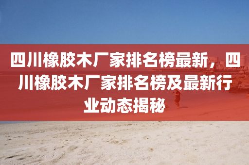 四川橡膠木廠家排名榜最新，四川橡膠木廠家液壓動(dòng)力機(jī)械,元件制造排名榜及最新行業(yè)動(dòng)態(tài)揭秘