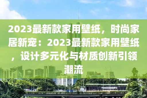 2023最新款家用壁紙，時尚家居新寵液壓動力機(jī)械,元件制造：2023最新款家用壁紙，設(shè)計(jì)多元化與材質(zhì)創(chuàng)新引領(lǐng)潮流