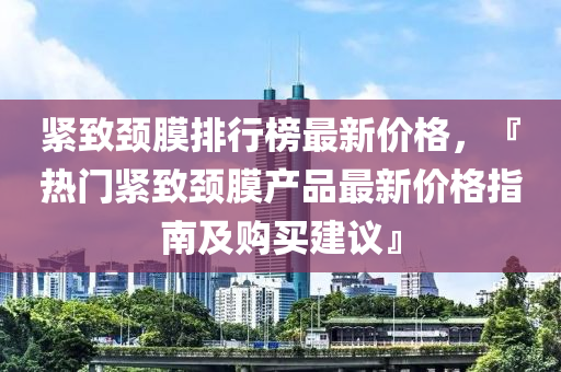 緊致頸膜排行榜最新價(jià)格，『熱門緊致液壓動(dòng)力機(jī)械,元件制造頸膜產(chǎn)品最新價(jià)格指南及購(gòu)買建議』