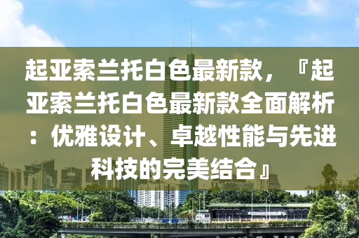 起亞索蘭托白色最新款，『起亞索蘭托白色最新款全面解析：優(yōu)雅設計、卓越性能與先進科技的完美結(jié)合』