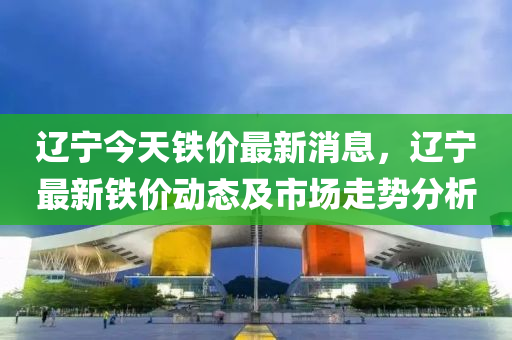 遼寧今天鐵價最新消息，遼寧最新鐵價動態(tài)及市場走勢分析液壓動力機械,元件制造