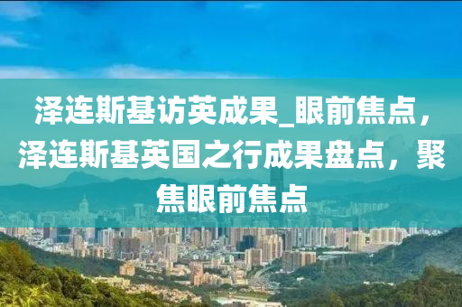 澤連斯基訪英成果_眼前焦點，澤連斯基英國之行成果盤點，聚焦眼前焦點液壓動力機械,元件制造