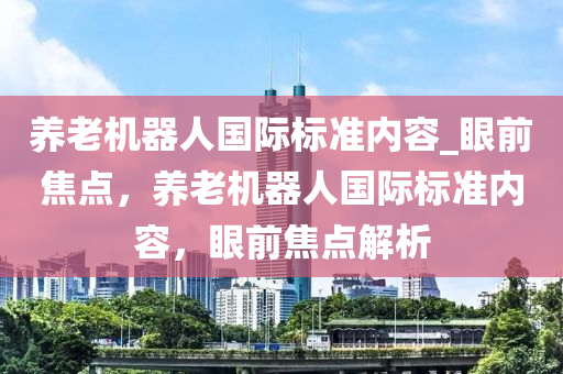 養(yǎng)老機器人國際標準內容_眼前焦液壓動力機械,元件制造點，養(yǎng)老機器人國際標準內容，眼前焦點解析