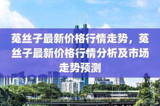 菟絲子最新價(jià)格行情走勢，菟絲子最新價(jià)格行情分析及市場走勢預(yù)測液壓動(dòng)力機(jī)械,元件制造