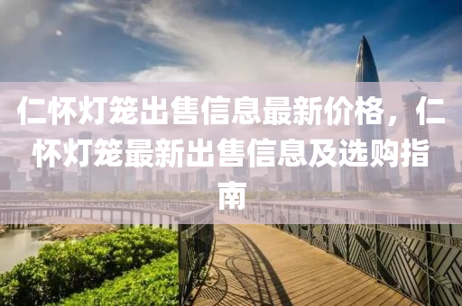 仁懷燈籠出售信息最新價格，仁懷燈籠最新出售信息及選購指南