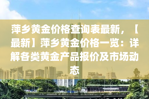 萍鄉(xiāng)黃金價格查詢表最新，【最新】萍鄉(xiāng)黃金價格一覽：詳解各類黃金產品報價及市場動態(tài)液壓動力機械,元件制造