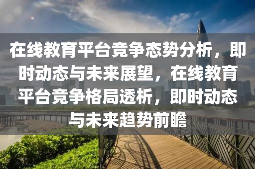 在線教育平臺競爭態(tài)勢分析，即時動態(tài)與未來展望，在線教育平臺競爭格局透析，即時動態(tài)與未來趨勢前瞻液壓動力機(jī)械,元件制造