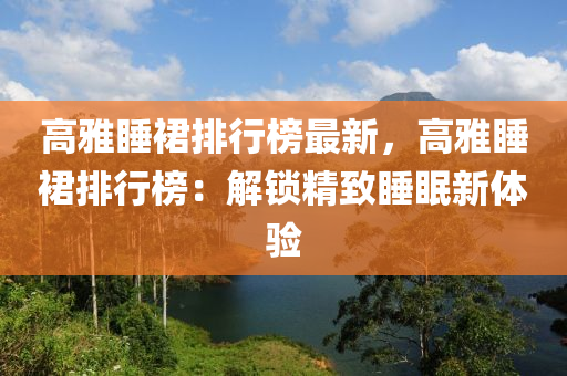 高雅睡裙排行榜最新，高雅睡裙排行榜：解鎖精致睡眠新體驗(yàn)液壓動(dòng)力機(jī)械,元件制造