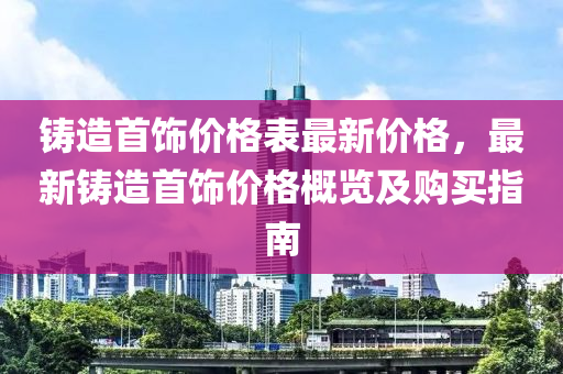 鑄造首飾價(jià)格表最新價(jià)格，最新鑄造首飾價(jià)格概覽及購(gòu)買指南液壓動(dòng)力機(jī)械,元件制造