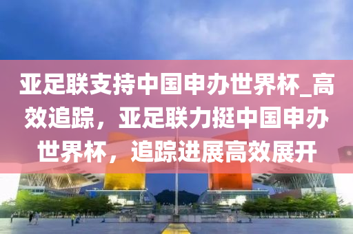 亞足聯(lián)支持中國(guó)申辦世界杯_高效追蹤，亞足聯(lián)力挺中國(guó)申辦世界杯，追蹤進(jìn)展高效展開液壓動(dòng)力機(jī)械,元件制造