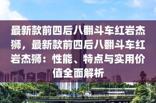 最新款前四后八翻斗車紅巖杰獅，最液壓動(dòng)力機(jī)械,元件制造新款前四后八翻斗車紅巖杰獅：性能、特點(diǎn)與實(shí)用價(jià)值全面解析