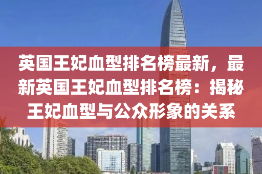 英國王妃血型排名榜最新，最新英國王妃血型排名榜：揭液壓動力機械,元件制造秘王妃血型與公眾形象的關(guān)系