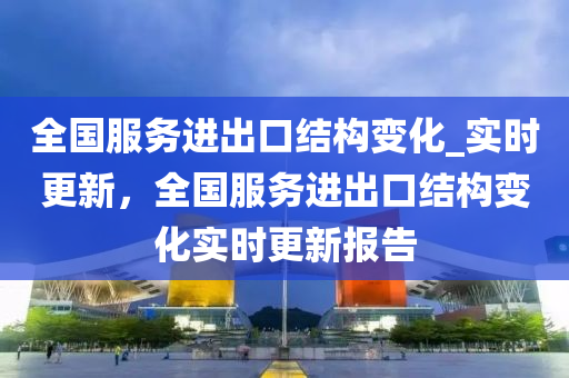 全國服務進出口結構變化_實時更新，全國服務進出口結構變化實時更新報告液壓動力機械,元件制造