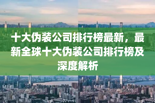 十大偽裝公司排行榜最新，最新全球十大偽裝公司排行榜及深度解析液壓動力機械,元件制造