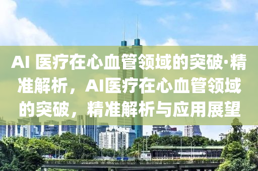 AI 醫(yī)療在心血管領(lǐng)域的突破·精準(zhǔn)解析，AI醫(yī)療在心血管領(lǐng)域的突破，精準(zhǔn)解析與應(yīng)用展望液壓動(dòng)力機(jī)械,元件制造