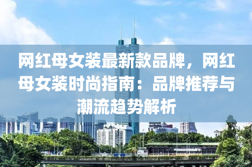 網(wǎng)紅母女裝最液壓動力機械,元件制造新款品牌，網(wǎng)紅母女裝時尚指南：品牌推薦與潮流趨勢解析