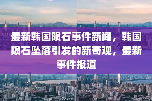 最新韓國隕石事件新聞，韓國隕石墜落引發(fā)的新奇觀，最新事件報道液壓動力機械,元件制造